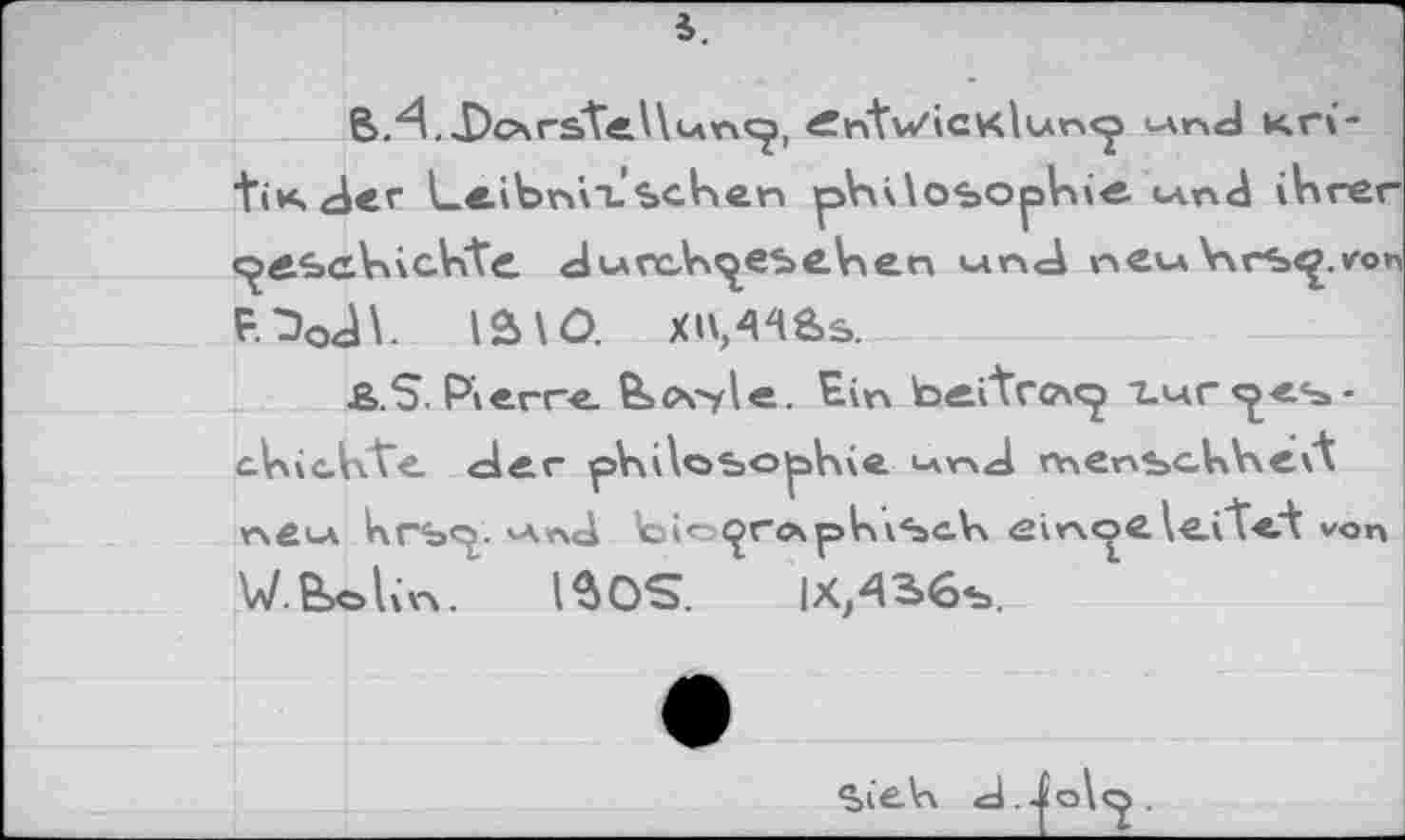 ﻿5.
,Dc\rstel\un<j, e:ntv/icv<lun<j «nd nri-tiK<der Leibnil.’sehen philosophie <-апЛ ihrer «^eschichte. dtAcch^esehen «nd neu Vvrs^.von F.^oâh ia\O. XU,4^8>s.
£>.$. Pierre. &>c\>le. Ein b^itroi«^ l^rcjes-ahichVe. der philosophie ^nd rnenschheit neu* krsej. v\x\d feio^rc\phiScA\ einoelefteA von W.Bxslin. IBOS. IX,436s.
SieVi <d.-£o\cj.